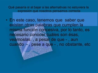 Qué pasaría si al bajar a las alternativas no estuviera la  expresión que nosotros pensamos correcta En este caso, tenemos que  saber que existen otras palabras que cumplen la misma función concesiva, por lo tanto, es necesario conocer cuáles son ésas, veámoslas: , a pesar de que - , aun cuando  - , pese a que - , no obstante, etc 