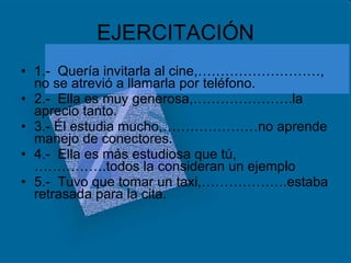 EJERCITACIÓN 1.-  Quería invitarla al cine,………………………, no se atrevió a llamarla por teléfono. 2.-  Ella es muy generosa,………………….la aprecio tanto. 3.- Él estudia mucho,…………………no aprende manejo de conectores. 4.-  Ella es más estudiosa que tú,…………….todos la consideran un ejemplo  5.-  Tuvo que tomar un taxi,……………….estaba retrasada para la cita. 