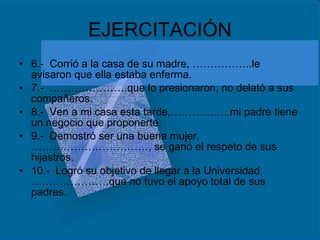 EJERCITACIÓN 6.-  Corrió a la casa de su madre, ……………..le avisaron que ella estaba enferma. 7.-  ………………….que lo presionaron, no delató a sus compañeros. 8.-  Ven a mi casa esta tarde,……………..mi padre tiene un negocio que proponerte. 9.-  Demostró ser una buena mujer,……………………………, se ganó el respeto de sus hijastros. 10.-  Logró su objetivo de llegar a la Universidad,………………….que no tuvo el apoyo total de sus padres. 