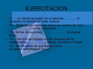 EJERCITACIÓN 11.-  La clienta se quejó con el gerente, ……….. el vendedor la atendió de mala manera. 12.-  Defendió en excelente forma sus puntos de vista,………………….no fue escuchado. 13.- Se fue de excursión, ………………….la intensa lluvia. 14.-  Terminó de trabajar mucho después de la medianoche;………………, estaba cansado e irritable. 15.-  Me iré antes de que llegue Carlos, …………………no quiero encontrarme con él. 
