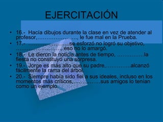 EJERCITACIÓN 16.-  Hacía dibujos durante la clase en vez de atender al profesor,…………………., le fue mal en la Prueba. 17.-  …………………..se esforzó no logró su objetivo,……………………., eso no lo amargó. 18.-  Le dieron la noticia antes de tiempo, ……………la fiesta no constituyó una sorpresa. 19.-  Jorge es más alto que su padre,…………..alcanzó fácilmente la rama del árbol. 20.-  Siempre había sido fiel a sus ideales, incluso en los momentos más críticos,……………sus amigos lo tenían como un ejemplo. 