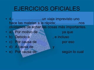 EJERCICIOS OFICIALES 4.-  ………………….un viaje imprevisto uno hace las maletas a la rápida;……………….nos olvidamos de echar las cosas más importantes. a) Por motivo de ya que b) Debido a , e incluso c) Por causa de por eso d) A causa de y e) Por causa de según lo cual 