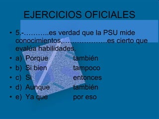 EJERCICIOS OFICIALES 5.-………..es verdad que la PSU mide conocimientos,……………….es cierto que evalúa habilidades. a) Porque también b) Si bien tampoco c) Si entonces d) Aunque también e) Ya que por eso 