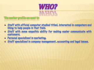 Who?The worker profile we want is:Staff with official computer studied titled, interested in computers and liking to help people in that field.Staff with some empathic ability for making easier communicate with customers.Personal specialized in marketing.Staff specialized in company management, accounting and legal issues.