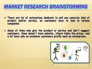 MarketresearchbrainstormingThere are lot of enterprises dedicate to sell one concrete kind of product and/or service, so customers have to look in various companies.Some of them only give the product or service and don't suggest customers. Ones doesn't have website, others hides the prices, and a lot have only an exclusive customers profile such as enterprises.
