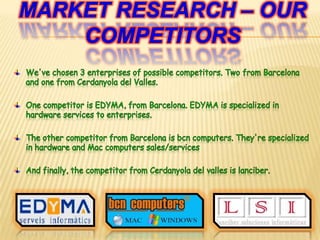 Marketresearch – ourcompetitorsWe've chosen 3 enterprises of possible competitors. Two from Barcelona and one from Cerdanyola del Valles.One competitor is EDYMA, from Barcelona. EDYMA is specialized in hardware services to enterprises.The other competitor from Barcelona is bcn computers. They're specialized in hardware and Mac computers sales/servicesAnd finally, the competitor from Cerdanyola del valles is lanciber.