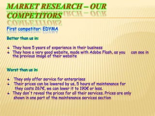 Marketresearch – ourcompetitorsFirstcompetitor: EDYMABetterthan us in:They have 5 years of experience in their businessThey have a very good website, made with Adobe Flash, as you     can see in   the previous image of their websiteWorstthan us in: They only offer service for enterprises Their prices can be lowered by us, 5 hours of maintenance for  they costs 267€, we can lower it to 190€ or less.They don't reveal the prices for all their services. Prices are only       shown in one part of the maintenance services section