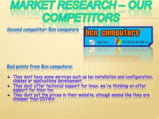 Marketresearch – ourcompetitorsSecond competitor: BcncomputersBad points from Bcn computers:They dont have some services such as lan installation and configuration, classes or applications developmentThey dont offer technical support for linux, we're thinking on offer support for linux tooThey dont put the prices in their website, altough seems like they are cheaper than EDYMA