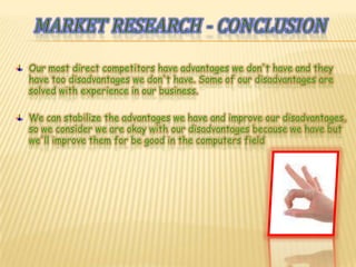 Marketresearch - conclusionOur most direct competitors have advantages we don't have and they have too disadvantages we don't have. Some of our disadvantages are solved with experience in our business.We can stabilize the advantages we have and improve our disadvantages, so we consider we are okay with our disadvantages because we have but we'll improve them for be good in the computers field