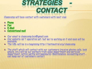 Strategies	 -	ContactClasscomp will have contact with customers with next vias:PhoneFaxE-MailConventional mailOuremail is classcomp.bcn@gmail.comOur website isn't operative yet, but we're working on it and soon will be  avaliable.The URL will be in a beginning http://inetneutral.org/classcompThe staff which will contact with our customers (receive phoine calls, look emails, etc) will be our workers from sales department and services department, within us(the entrepeneurs). Maintenance, accounting staff... can keep out of customers contact.