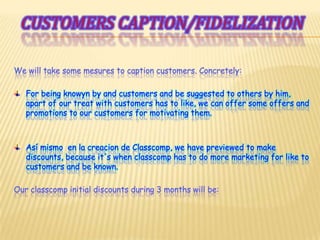Customerscaption/fidelizationWe will take some mesures to caption customers. Concretely:For being knowyn by and customers and be suggested to others by him, apart of our treat with customers has to like, we can offer some offers and promotions to our customers for motivating them.Asímismo  en la creacion de Classcomp, we have previewed to make discounts, because it's when classcomp has to do more marketing for like to customers and be known.Our classcomp initial discounts during 3 months will be: