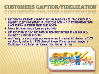 Customerscaption/fidelizationIn things related with computer devices sales, we will offer around 15% discount  in articles with price lower than 60€; 10% in articles lower than 300€ and 5% in articles lower than 1000€.In our technical support, we're going to lower our prices in hour pay method; 20€/hour instead of 26€ and 15% discount in concrete services.And finally, on classcomp class services, we'll do an initial discount of 10% enrollment, and up to a 25% discount incase if one customer suggests Classcomp to any known person and inscribes within him