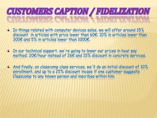 Customerscaption / fidelizationIn things related with computer devices sales, we will offer around 15% discount  in articles with price lower than 60€; 10% in articles lower than 300€ and 5% in articles lower than 1000€.In our technical support, we're going to lower our prices in hour pay method; 20€/hour instead of 26€ and 15% discount in concrete services.And finally, on classcomp class services, we'll do an initial discount of 10% enrollment, and up to a 25% discount incase if one customer suggests Classcomp to any known person and inscribes within him.
