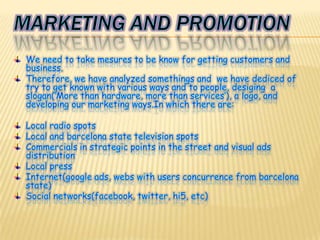 Marketing and promotionWe need to take mesures to be know for getting customers and business.Therefore, we have analyzed somethings and  we have dediced of try to get known with various ways and to people, desiging  a slogan(‘More than hardware, more than services’), a logo, and developing our marketing ways.In which there are:Local radio spotsLocal and barcelona state television spotsCommercials in strategic points in the street and visual ads distributionLocal pressInternet(google ads, webs with users concurrence from barcelona state)Social networks(facebook, twitter, hi5, etc)