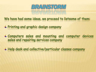 BrainstormWe have had some ideas, we proceed to listsome of them:Printing and graphic design companyComputers sales and mounting and computer devices sales and repairing services company Help desk and collective/particular classes company