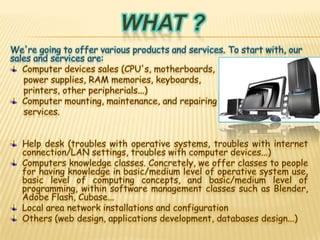 What ?We're going to offer various products and services. To start with, our sales and services are:Computer devices sales (CPU's, motherboards,      power supplies, RAM memories, keyboards,      printers, other peripherials...) Computer mounting, maintenance, and repairing     services.Help desk (troubles with operative systems, troubles with internet connection/LAN settings, troubles with computer devices...)Computers knowledge classes. Concretely, we offer classes to people for having knowledge in basic/medium level of operative system use, basic level of computing concepts, and basic/medium level of programming, within software management classes such as Blender, Adobe Flash, Cubase...Local area network installations and configurationOthers (web design, applications development, databases design...)