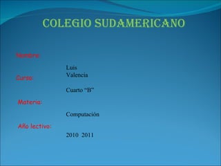 Colegio Sudamericano Nombre: Curso: Materia: Año lectivo: Luis Valencia Cuarto “B” Computación 2010  2011 