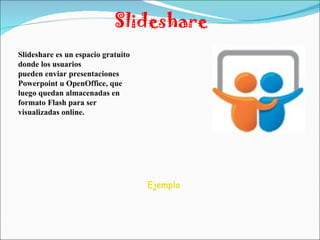 Slideshare Slideshare es un espacio gratuito donde los usuarios pueden enviar presentaciones Powerpoint u OpenOffice, que luego quedan almacenadas en formato Flash para ser visualizadas online. Ejemplo 