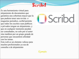 Scribd Es una herramienta virtual para alojamiento de documentos que garantiza una cobertura mayor que la que pudiera tener una revista  o magazine periodico, scribd permite que todos los escritos sean publicos o privados tengan un alojamiento, y que en cualquier momento puedan ser consultados, no solo por el autor sino tambien por un grupo grande de personas que encuentren afinidad con los temas. Esta web es un elemnto valioso para muchos profesionales ya sea de consulta o de alojamiento Ejemplo 