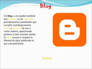Blog Un  blog , o en español también una  bitácora , es un  sitio web  periódicamente actualizado que recopila cronológicamente  textos  o  artículos  de uno o varios autores, apareciendo primero el más reciente, donde el  autor  conserva siempre la libertad de dejar publicado lo que crea pertinente. Ejemplo 