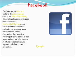 Facebook Facebook es un  sitio web  gratuito de  redes sociales  creado por  Mark Zuckerberg . Originalmente era un sitio para estudiantes de la  Universidad Harvard , pero actualmente está abierto a cualquier persona que tenga una cuenta de correo electrónico. Los usuarios pueden participar en una o más redes sociales, en relación con su situación académica, su lugar de trabajo o región geográfica. Ejemplo 