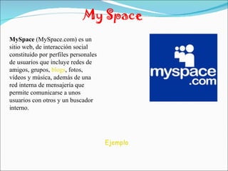 My Space MySpace  (MySpace.com) es un sitio web, de interacción social constituido por perfiles personales de usuarios que incluye redes de amigos, grupos,  blogs , fotos, vídeos y música, además de una red interna de mensajería que permite comunicarse a unos usuarios con otros y un buscador interno. Ejemplo 