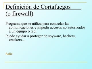 Definición de Cortafuegos  (o firewall) Programa que se utiliza para controlar las comunicaciones e impedir accesos no autorizados a un equipo o red. Puede ayudar a proteger de spyware, hackers, crackers… Salir 