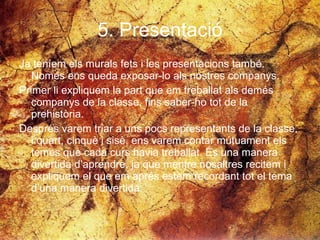 5. Presentació Ja teníem els murals fets i les presentacions també. Només ens queda exposar-lo als nostres companys.  Primer li expliquem la part que em treballat als demés companys de la classe, fins saber-ho tot de la prehistòria. Després varem triar a uns pocs representants de la classe, i quart, cinquè i sisè, ens varem contar mútuament els temes que cada curs havia treballat. És una manera divertida d’aprendre, ja que mentre nosaltres recitem i expliquem el que em aprés estem recordant tot el tema d’una manera divertida.  