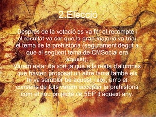 2.Elecció Després de la votació es va fer el recompte i  el resultat va ser que la gran majoria va triar  el tema de la prehistòria (segurament degut a  que el següent tema de CMSocial era  aquest).  Varem estar de sort ja que a la resta d’alumnes  que havien proposat un altre tema també els  hi va semblar bé aquest i així, amb el  consens de tots varem acceptar la prehistòria  com el nou projecte de 5EP d’aquest any.  