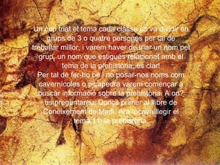 Un cop triat el tema cada classe es va dividir en  grups de 3 o quatre persones per tal de  treballar millor, i varem haver de triar un nom pel  grup, un nom que estigués relacionat amb el  tema de la prehistòria, es clar!  Per tal de fer-ho bé i no posar-nos noms com  cavernícoles o picapedra varem començar a  buscar informació sobre la prehistòria. A on?  us preguntareu. Doncs primer al llibre de  Coneixement de Medi. Ara tocava llegir el  tema 11: la prehistòria.  