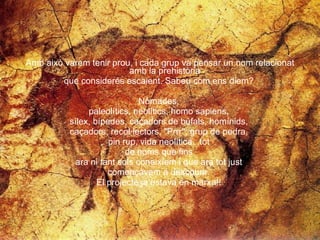 Amb això varem tenir prou, i cada grup va pensar un nom relacionat amb la prehistòria  que considerés escaient. Sabeu com ens diem?  Nòmades,  paleolítics, neolítics, homo sapiens,  sílex, bípedes, caçadors de búfals, homínids,  caçadors, recol·lectors, "Prrr", grup de pedra,  pin rup, vida neolítica...tot  de noms que fins  ara ni tant sols coneixíem i que ara tot just  començàvem a descobrir.  El projecte ja estava en marxa!!  