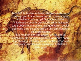 Molt bé! Ja teníem el tema, els grups i els noms  dels grups. Ara tocava entrar en matèria: què  treballaria cada grup? Si tots buscàvem  informació sobre la prehistòria seria fàcil que  tots trobéssim la mateixa, així que varem decidir  que cada grup es centraria en una part concreta  de la prehistòria.  Els mestres ens van passar un full per tal  d’escriure els que ens agradaria aprendre sobre  la prehistòria, i a partir de les nostres propostes  van sortir els diferents temes que treballaria  cada grup.  