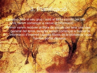 3. Planificació Cadascú amb el seu grup i amb el tema escollit per tots junts varem començar a cercar la informació.  Primer varem recórrer al llibre de socials per tenir una idea general del tema, després varem començar a buscar la informació d’Internet i demés llibres de la biblioteca i que havíem portat de casa.  
