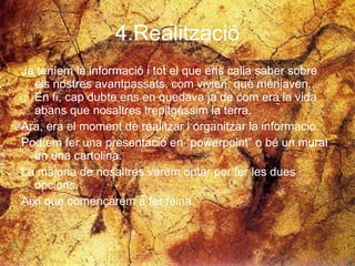 4.Realització Ja teníem la informació i tot el que ens calia saber sobre els nostres avantpassats, com vivien, què menjaven... En fi, cap dubte ens en quedava ja de com era la vida abans que nosaltres trepitgéssim la terra. Ara, era el moment de realitzar i organitzar la informació. Podíem fer una presentació en “powerpoint” o bé un mural en una cartolina. La majoria de nosaltres varem optar per fer les dues opcions. Així que començarem a fer feina.  