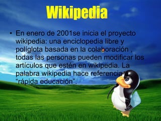 En enero de 2001se inicia el proyecto wikipedia: una enciclopedia libre y políglota basada en la colaboración , todas las personas pueden modificar los artículos que estén en wikipedia. La palabra wikipedia hace referencia a “rápida educación”. Wikipedia 