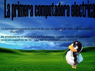 La primera computadora electrica  La primera computadora eléctrica se creo en febrero de 1946 y se denomino la  ENIAC Se empleaba en el laboratorio de Balística del ejercito. Pesaba 27 toneladas tenia una superficie de 167 m2 y fue desconectada para siempre. 
