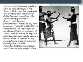 Uno de los más famosos y queridos reyes de Tailandia lo fue el Rey Rama V. El Rey quería y adoraba el arte del Muay Thai tanto así que dedicó la mayor parte de su vida ayudando a popularizar el deporte, contribuyendo grandemente al mismo. El Rey tomó el trono en el 2411 AC y 1868 DC; era muy conocido por su gran pasión por el Muay Thai y por mantener el TanaiLuark (Guardias del Rey) a su lado. Su objetivo era ayudar el arte y convertirlo en un deporte. El Rey personalmente organizó concursos de Muay Thai por toda Tailandia, desde las montañas del norte hasta los planos bajos del sur.