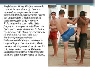 La fiebre del Muay Thai fue creciendo con mucho entusiasmo y el mundo entero deseaba presenciar estas grandes batallas para ver a los “Reyes del Cuadrilatero”. Tanto asi que en diciembre 23 del 1945 el famoso Rajdamnern fue construido. Este fue, en un principio, un estadio al aire libre, poco tiempo despues el techo fue construido. Esto atrajo mas personas a la arena, ya que mantenia a los fanáticos protegidos de las inclemencias del tiempo. Vestimenta respetable y un buen corte de cabello eran esenciales para entrar al estadio. Aún los grandes reyes de Tailandia vestian especialmente elegantes para asisitir a estas competencias de boxeo.