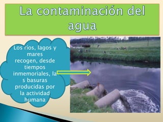 La contaminación del agua Los ríos, lagos y mares recogen, desde tiempos inmemoriales, las basuras producidas por la actividad humana 