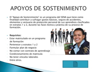 El “Apoyo de Sostenimiento” es un programa del SENA que tiene como finalidad contribuir a sufragar gastos básicos, seguro de accidentes, elementos y vestuario de protección personal de sus aprendices clasificados en estratos 1 y 2, durante las fases lectiva y práctica de su proceso de formación. Requisitos:-  Estar matriculado en un programa    de formaciónPertenecer a estratos 1 y 2 