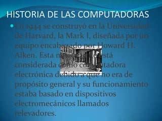 HISTORIA DE LAS COMPUTADORASEn 1944 se construyó en la Universidad de Harvard, la Mark I, diseñada por un equipo encabezado por Howard H. Aiken. Esta máquina no está considerada como computadora electrónica debido a que no era de propósito general y su funcionamiento estaba basado en dispositivos electromecánicos llamados relevadores.