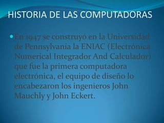 HISTORIA DE LAS COMPUTADORASEn 1947 se construyó en la Universidad de Pennsylvania la ENIAC (Electrónica Numerical Integrador And Calculador) que fue la primera computadora electrónica, el equipo de diseño lo encabezaron los ingenieros John Mauchly y John Eckert. 
