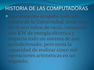 HISTORIA DE LAS COMPUTADORASEsta máquina ocupaba todo un sótano de la Universidad, tenía más de 18 000 tubos de vacío, consumía 200 KW de energía eléctrica y requería todo un sistema de aire acondicionado, pero tenía la capacidad de realizar cinco mil operaciones aritméticas en un segundo.