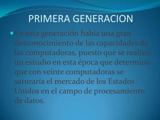 PRIMERA GENERACIONEn esta generación había una gran desconocimiento de las capacidades de las computadoras, puesto que se realizó un estudio en esta época que determinó que con veinte computadoras se saturaría el mercado de los Estados Unidos en el campo de procesamiento de datos.