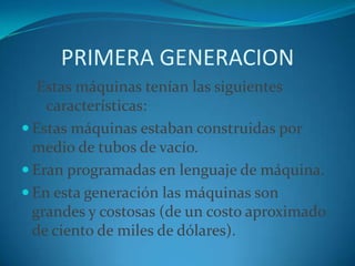 PRIMERA GENERACIONEstas máquinas tenían las siguientes características:Estas máquinas estaban construidas por medio de tubos de vacío. Eran programadas en lenguaje de máquina. En esta generación las máquinas son grandes y costosas (de un costo aproximado de ciento de miles de dólares).
