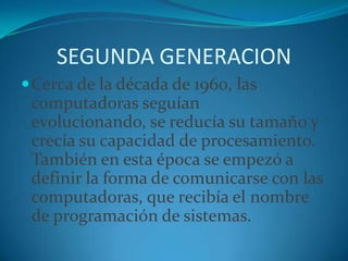 SEGUNDA GENERACIONCerca de la década de 1960, las computadoras seguían evolucionando, se reducía su tamaño y crecía su capacidad de procesamiento. También en esta época se empezó a definir la forma de comunicarse con las computadoras, que recibía el nombre de programación de sistemas.