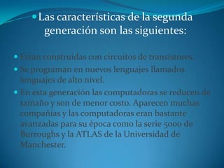 Las características de la segunda generación son las siguientes:Están construidas con circuitos de transistores. Se programan en nuevos lenguajes llamados lenguajes de alto nivel. En esta generación las computadoras se reducen de tamaño y son de menor costo. Aparecen muchas compañías y las computadoras eran bastante avanzadas para su época como la serie 5000 de Burroughs y la ATLAS de la Universidad de Manchester. 