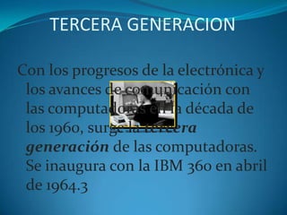 TERCERA GENERACIONCon los progresos de la electrónica y los avances de comunicación con las computadoras en la década de los 1960, surge la tercera generación de las computadoras. Se inaugura con la IBM 360 en abril de 1964.3