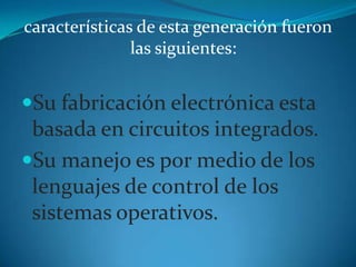 características de esta generación fueron las siguientes:Su fabricación electrónica esta basada en circuitos integrados. Su manejo es por medio de los lenguajes de control de los sistemas operativos. 