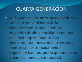 CUARTA GENERACIONAquí aparecen los microprocesadores que es un gran adelanto de la microelectrónica, son circuitos integrados de alta densidad y con una velocidad impresionante. Las microcomputadoras con base en estos circuitos son extremadamente pequeñas y baratas, por lo que su uso se extiende al mercado industrial. 